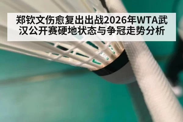 郑钦文伤愈复出出战2026年WTA武汉公开赛硬地状态与争冠走势分析